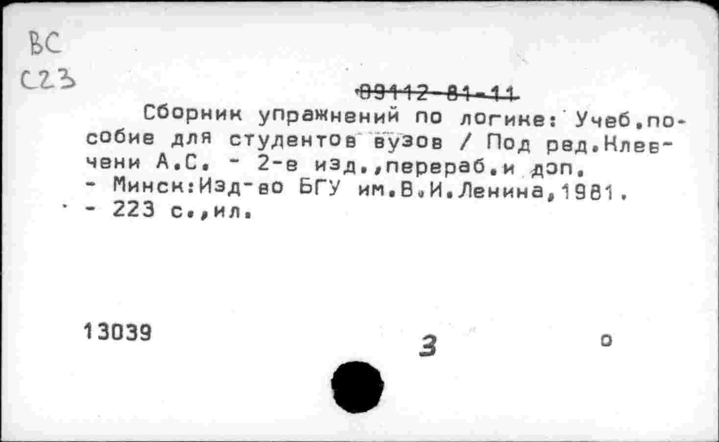 ﻿вс
^91'12 01 11.
Сборник упражнений по логине: Учеб.пособие для студентов вузов / Под ред.Клев-чени А,С. - 2-е изд,,перераб.и доп, - Минск:Изд-во БГУ им.Во И.Ленина,1981.
’ - 223 с.,ил.
13039
о
3